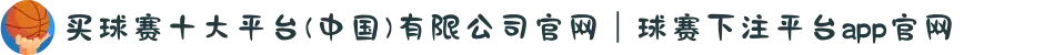 买球赛十大平台(中国)有限公司官网｜球赛下注平台app官网"